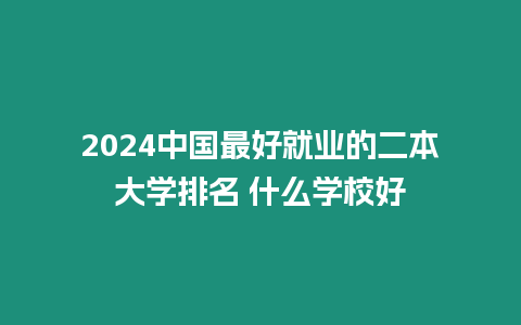 2024中國最好就業的二本大學排名 什么學校好