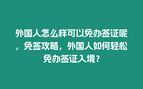 外國人怎么樣可以免辦簽證呢，免簽攻略，外國人如何輕松免辦簽證入境？