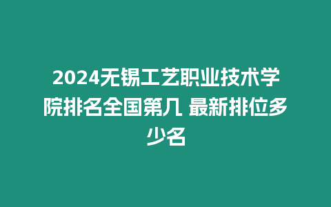 2024無錫工藝職業技術學院排名全國第幾 最新排位多少名