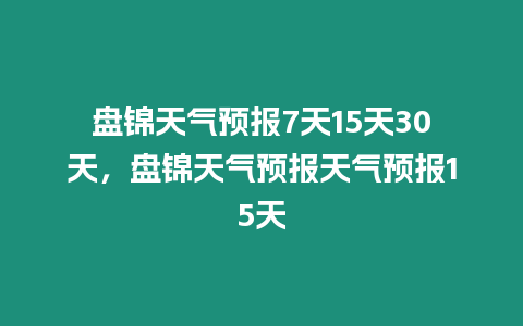 盤錦天氣預報7天15天30天，盤錦天氣預報天氣預報15天