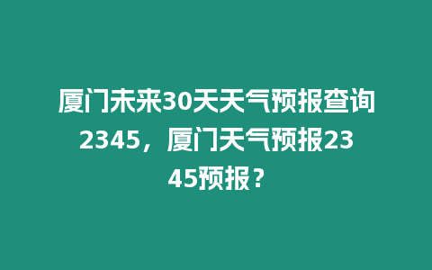 廈門未來30天天氣預報查詢2345，廈門天氣預報2345預報？