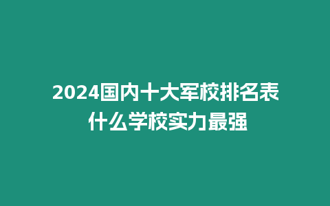 2024國內十大軍校排名表 什么學校實力最強