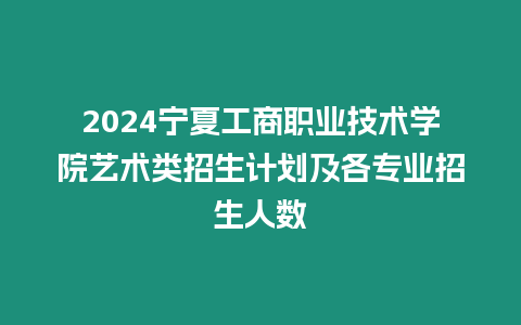 2024寧夏工商職業(yè)技術(shù)學院藝術(shù)類招生計劃及各專業(yè)招生人數(shù)