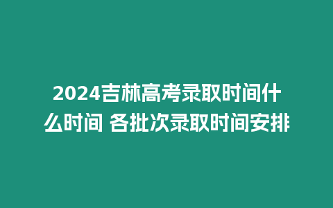 2024吉林高考錄取時間什么時間 各批次錄取時間安排