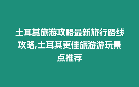 土耳其旅游攻略最新旅行路線攻略,土耳其更佳旅游游玩景點推薦