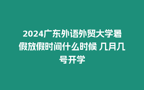 2024廣東外語外貿大學暑假放假時間什么時候 幾月幾號開學