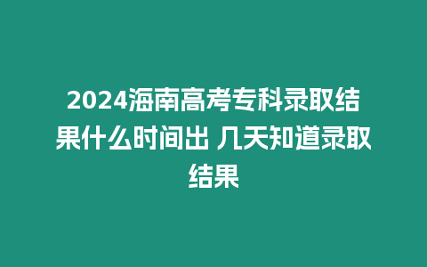 2024海南高考專科錄取結果什么時間出 幾天知道錄取結果