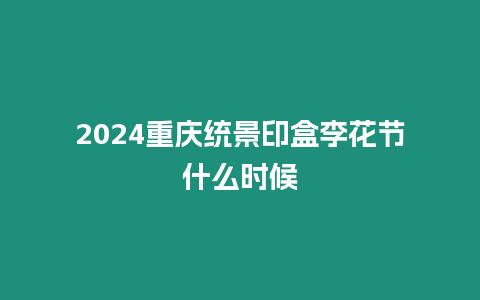 2024重慶統(tǒng)景印盒李花節(jié)什么時(shí)候