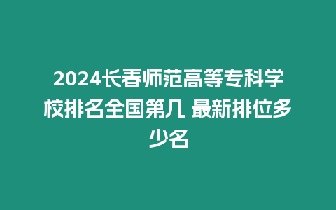 2024長春師范高等專科學校排名全國第幾 最新排位多少名