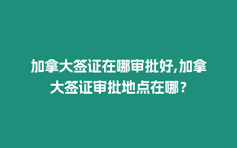 加拿大簽證在哪審批好,加拿大簽證審批地點在哪？