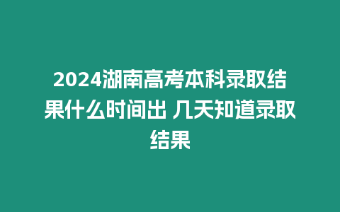 2024湖南高考本科錄取結果什么時間出 幾天知道錄取結果