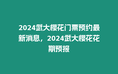 2024武大櫻花門票預約最新消息，2024武大櫻花花期預報