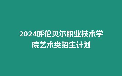 2024呼倫貝爾職業技術學院藝術類招生計劃