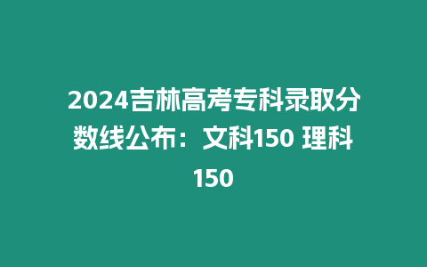 2024吉林高考專科錄取分數線公布：文科150 理科150