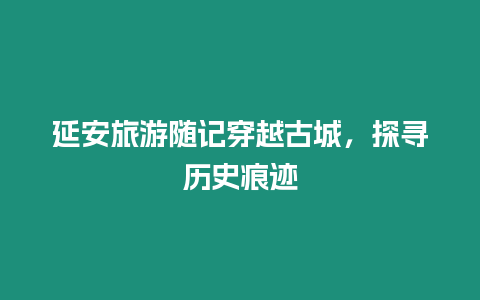 延安旅游隨記穿越古城，探尋歷史痕跡