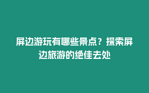 屏邊游玩有哪些景點？探索屏邊旅游的絕佳去處