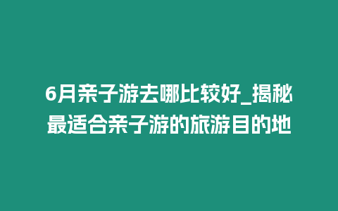 6月親子游去哪比較好_揭秘最適合親子游的旅游目的地