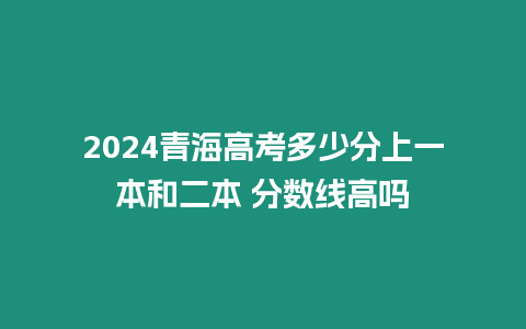 2024青海高考多少分上一本和二本 分數線高嗎