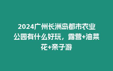 2024廣州長洲島都市農業公園有什么好玩，露營+油菜花+親子游