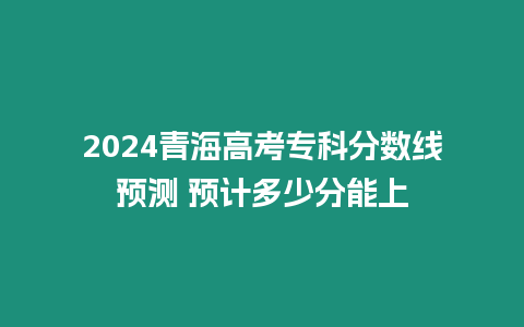 2024青海高考?？品?jǐn)?shù)線預(yù)測 預(yù)計(jì)多少分能上