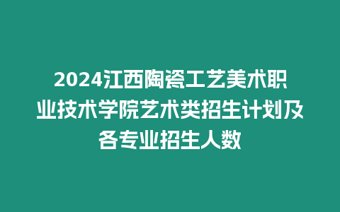 2024江西陶瓷工藝美術職業技術學院藝術類招生計劃及各專業招生人數