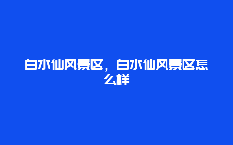 白水仙風景區，白水仙風景區怎么樣