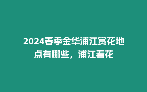 2024春季金華浦江賞花地點有哪些，浦江看花