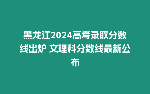 黑龍江2024高考錄取分數線出爐 文理科分數線最新公布