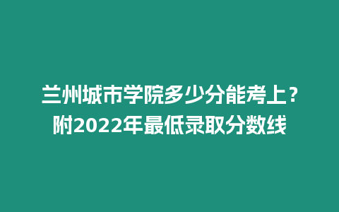 蘭州城市學院多少分能考上？附2022年最低錄取分數線