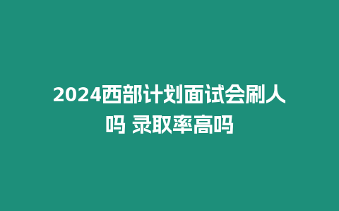 2024西部計劃面試會刷人嗎 錄取率高嗎