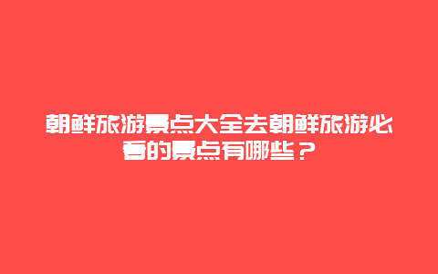 朝鮮旅游景點大全去朝鮮旅游必看的景點有哪些？