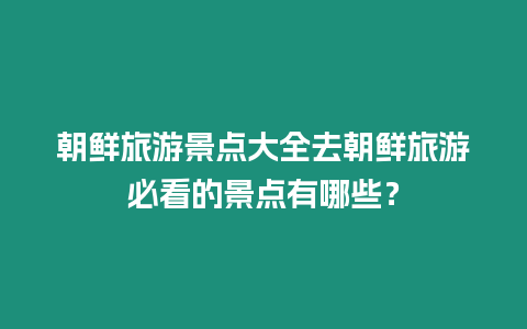 朝鮮旅游景點大全去朝鮮旅游必看的景點有哪些？