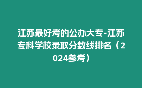 江蘇最好考的公辦大專-江蘇專科學校錄取分數線排名（2024參考）