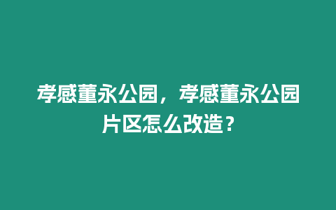 孝感董永公園，孝感董永公園片區怎么改造？