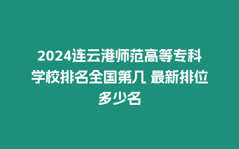 2024連云港師范高等專科學校排名全國第幾 最新排位多少名