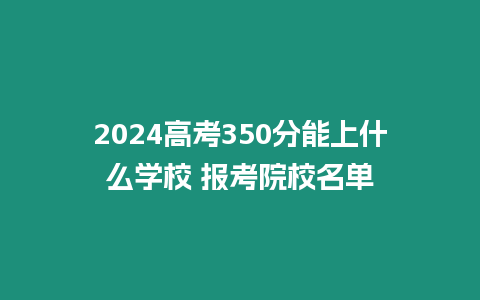 2024高考350分能上什么學校 報考院校名單