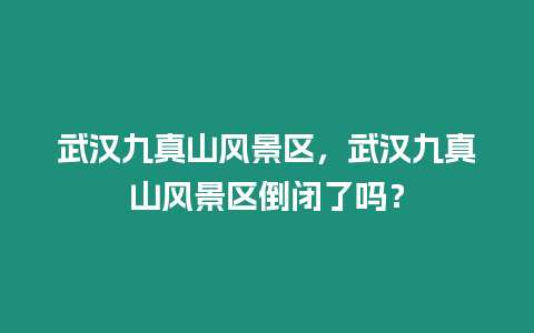 武漢九真山風景區，武漢九真山風景區倒閉了嗎？