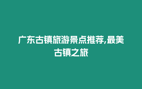 廣東古鎮(zhèn)旅游景點(diǎn)推薦,最美古鎮(zhèn)之旅