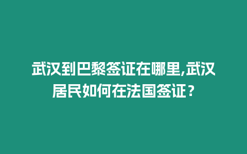 武漢到巴黎簽證在哪里,武漢居民如何在法國簽證？