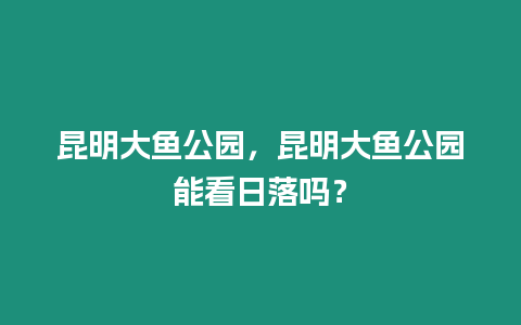 昆明大魚公園，昆明大魚公園能看日落嗎？