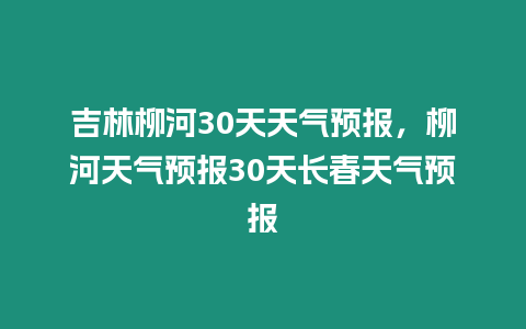 吉林柳河30天天氣預(yù)報，柳河天氣預(yù)報30天長春天氣預(yù)報