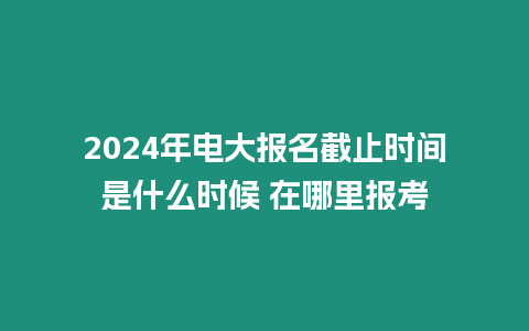 2024年電大報名截止時間是什么時候 在哪里報考