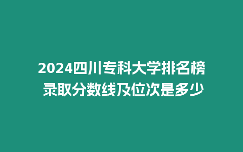 2024四川專科大學排名榜 錄取分數線及位次是多少