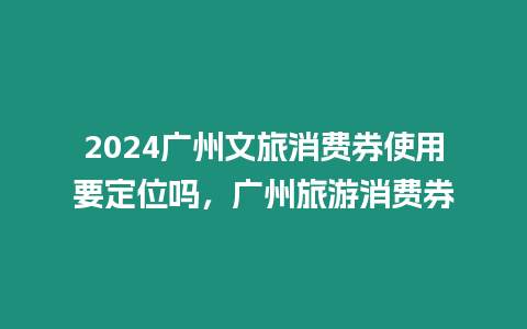 2024廣州文旅消費(fèi)券使用要定位嗎，廣州旅游消費(fèi)券