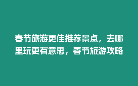 春節旅游更佳推薦景點，去哪里玩更有意思，春節旅游攻略