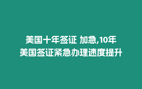 美國十年簽證 加急,10年美國簽證緊急辦理速度提升