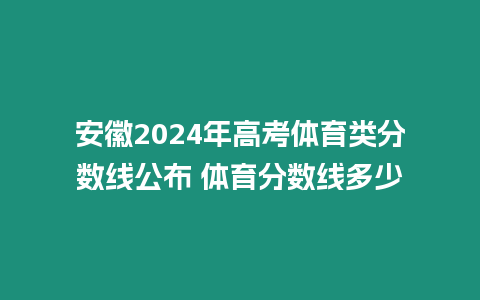 安徽2024年高考體育類分數線公布 體育分數線多少