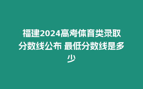 福建2024高考體育類錄取分數線公布 最低分數線是多少