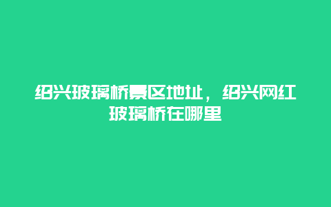 紹興玻璃橋景區地址，紹興網紅玻璃橋在哪里