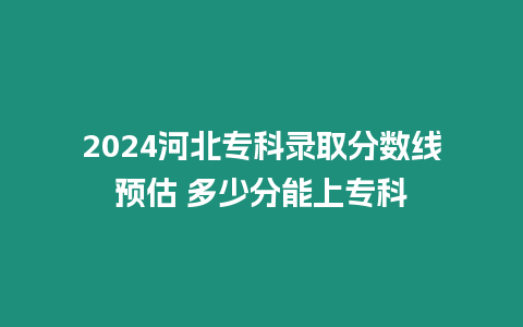 2024河北專科錄取分數線預估 多少分能上專科